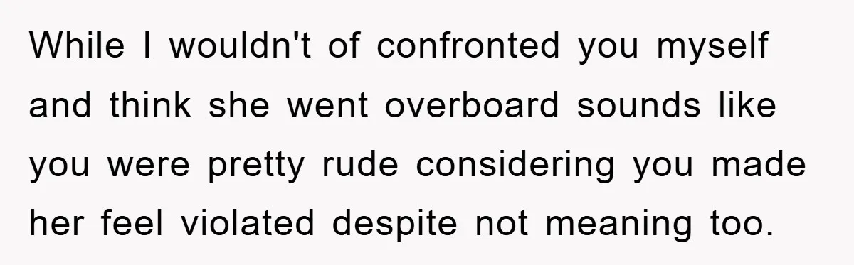 While I wouldn't of confronted you myself and think she went overboard sounds like you were pretty rude considering you made her feel violated despite not meaning too.