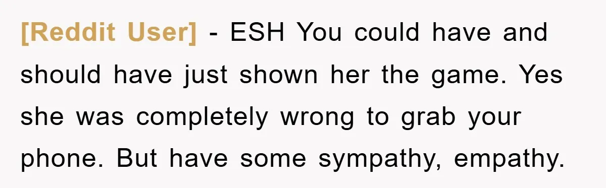 [Reddit User] - ESH You could have and should have just shown her the game. Yes she was completely wrong to grab your phone. But have some sympathy, empathy.