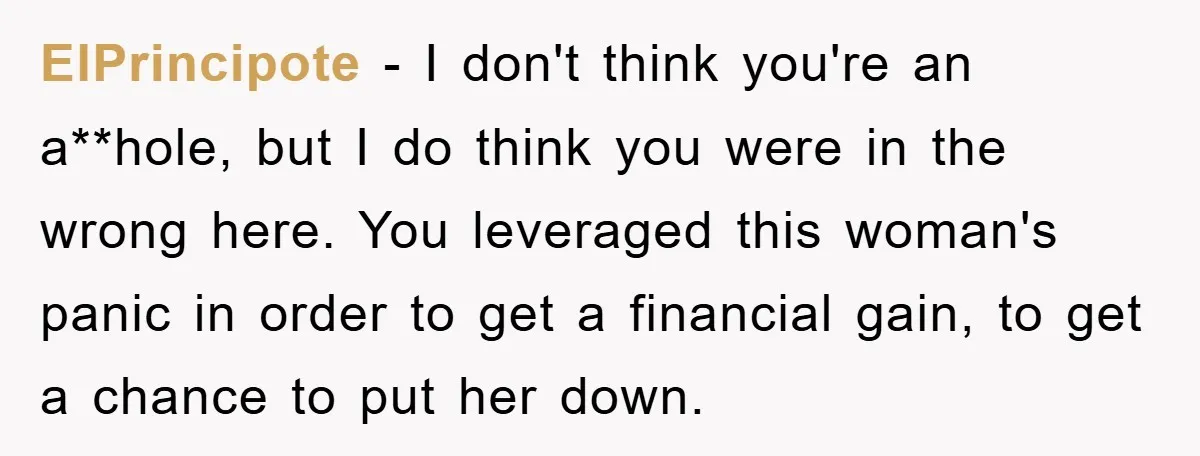 ElPrincipote - I don't think you're an a**hole, but I do think you were in the wrong here. You leveraged this woman's panic in order to get a financial gain,...