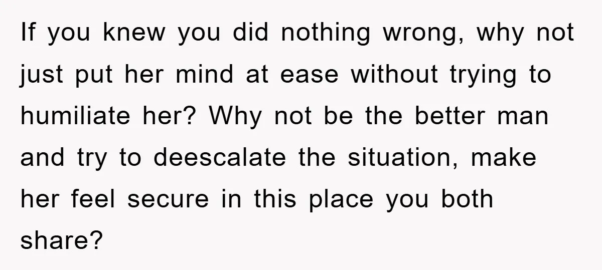 If you knew you did nothing wrong, why not just put her mind at ease without trying to humiliate her? Why not be the better man and try to deescalate...