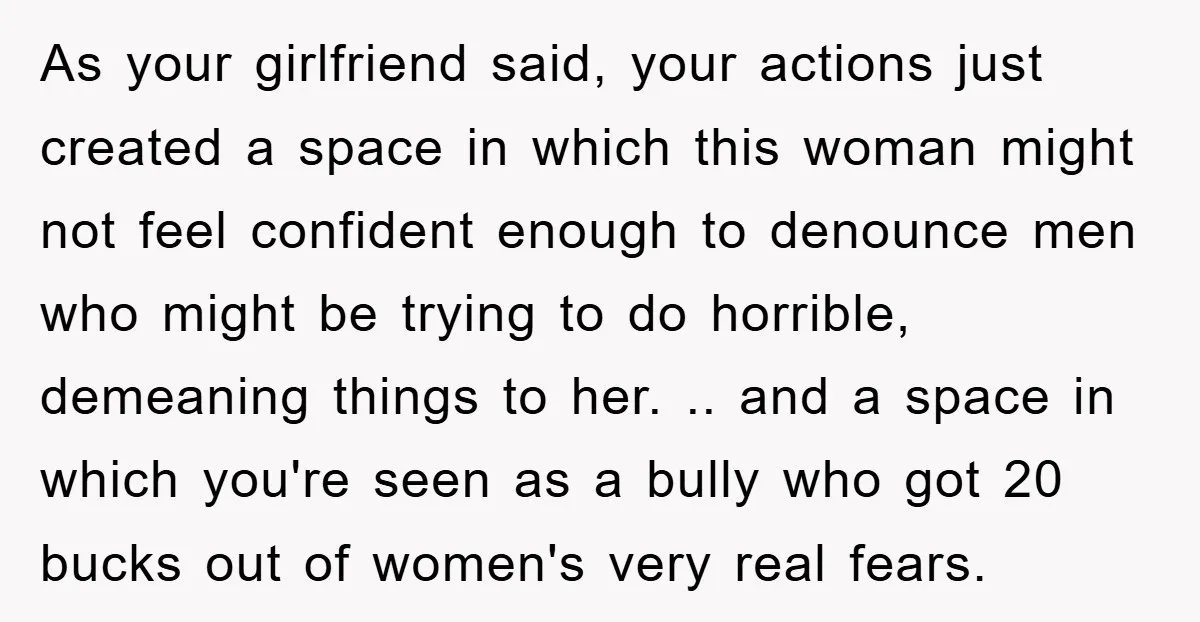 As your girlfriend said, your actions just created a space in which this woman might not feel confident enough to denounce men who might be trying to do horrible, demeaning...