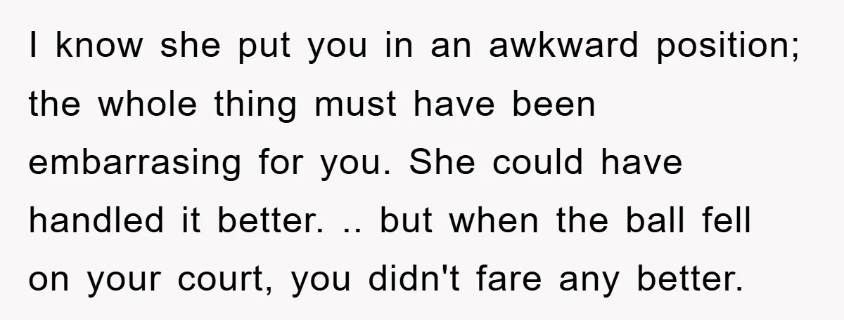 I know she put you in an awkward position; the whole thing must have been embarrasing for you. She could have handled it better. .. but when the ball fell...