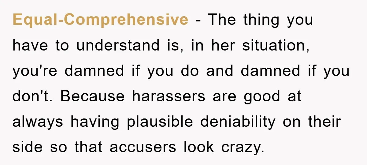 Equal-Comprehensive - The thing you have to understand is, in her situation, you're damned if you do and damned if you don't. Because harassers are good at always having plausible...