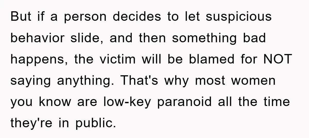 But if a person decides to let suspicious behavior slide, and then something bad happens, the victim will be blamed for NOT saying anything. That's why most women you know...