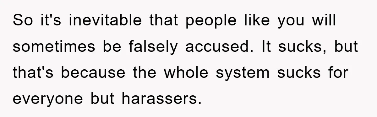 So it's inevitable that people like you will sometimes be falsely accused. It sucks, but that's because the whole system sucks for everyone but harassers.