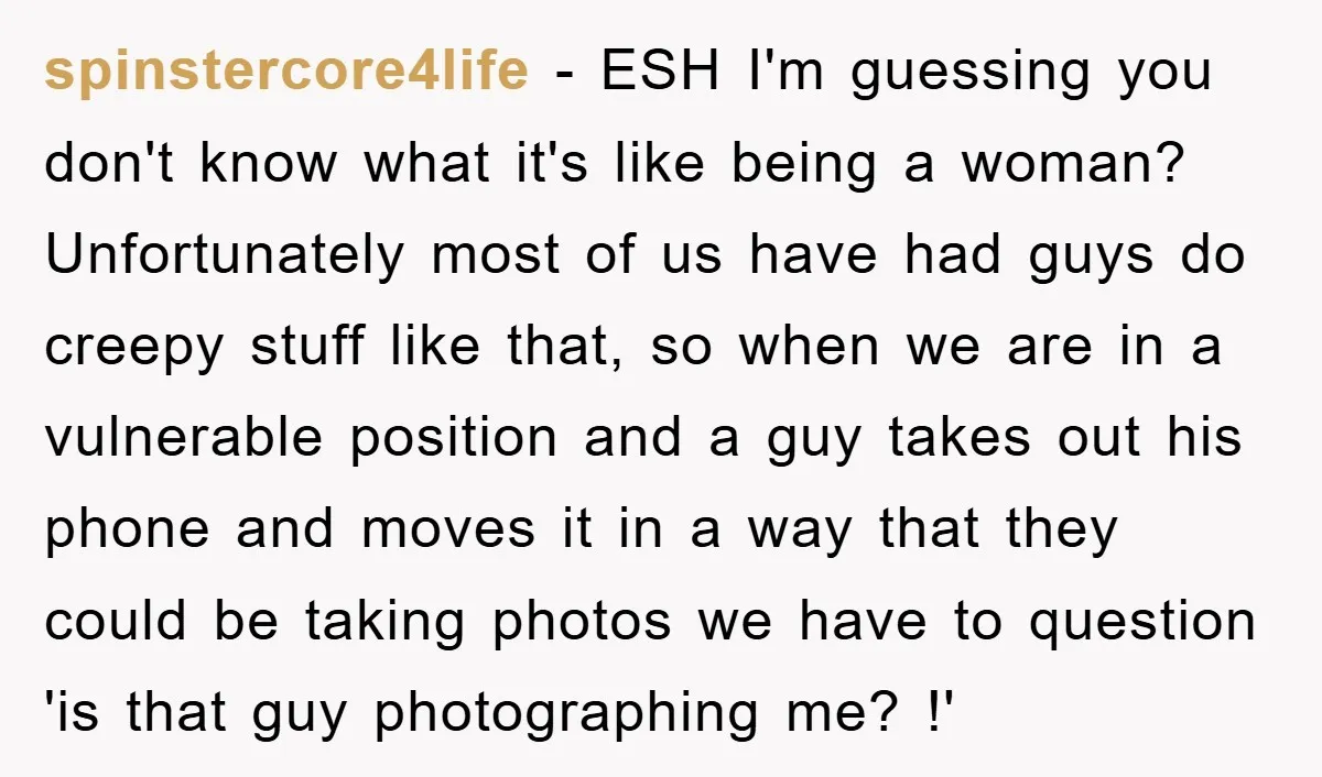 spinstercore4life - ESH I'm guessing you don't know what it's like being a woman? Unfortunately most of us have had guys do creepy stuff like that, so when we are...
