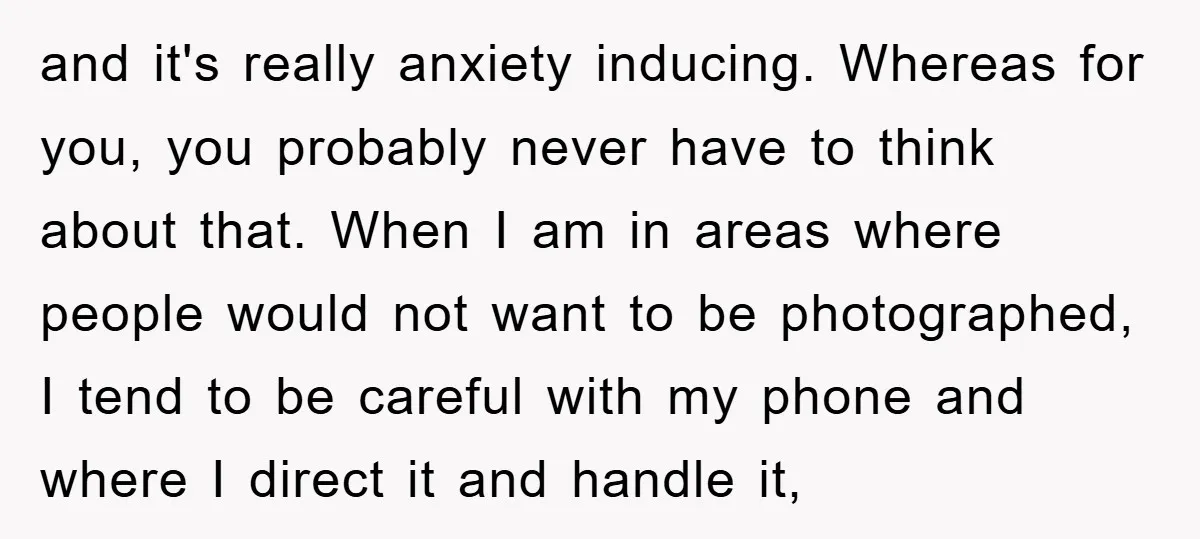 and it's really anxiety inducing. Whereas for you, you probably never have to think about that. When I am in areas where people would not want to be photographed, I...
