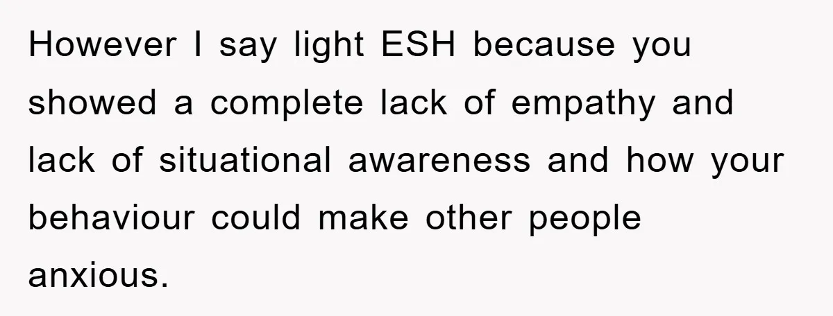 However I say light ESH because you showed a complete lack of empathy and lack of situational awareness and how your behaviour could make other people anxious.