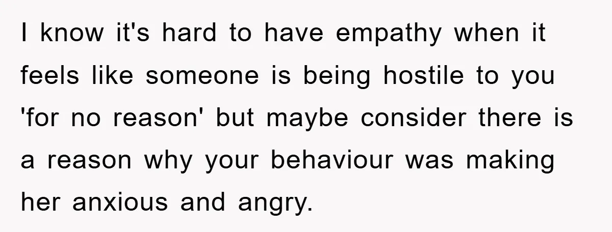 I know it's hard to have empathy when it feels like someone is being hostile to you 'for no reason' but maybe consider there is a reason why your behaviour...
