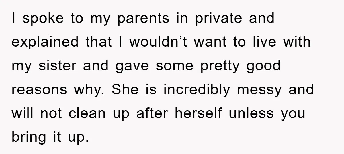I spoke to my parents in private and explained that I wouldn’t want to live with my sister and gave some pretty good reasons why. She is incredibly messy and...