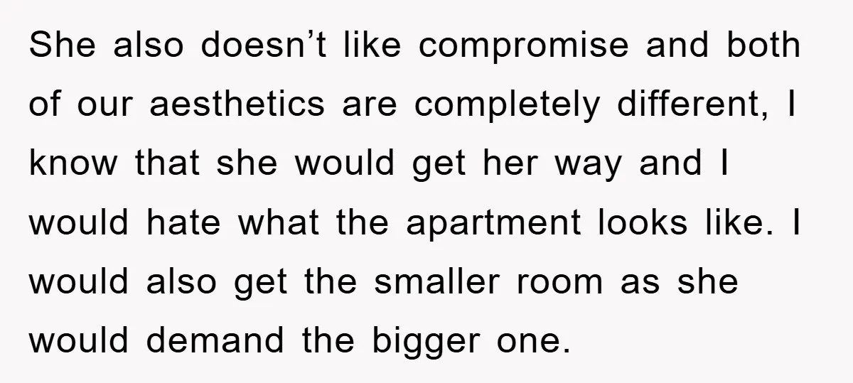 She also doesn’t like compromise and both of our aesthetics are completely different, I know that she would get her way and I would hate what the apartment looks like....
