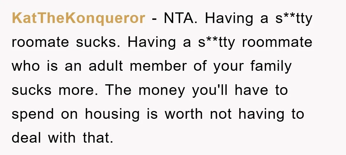 KatTheKonqueror − NTA. Having a s**tty roomate sucks. Having a s**tty roommate who is an adult member of your family sucks more. The money you'll have to spend on housing...