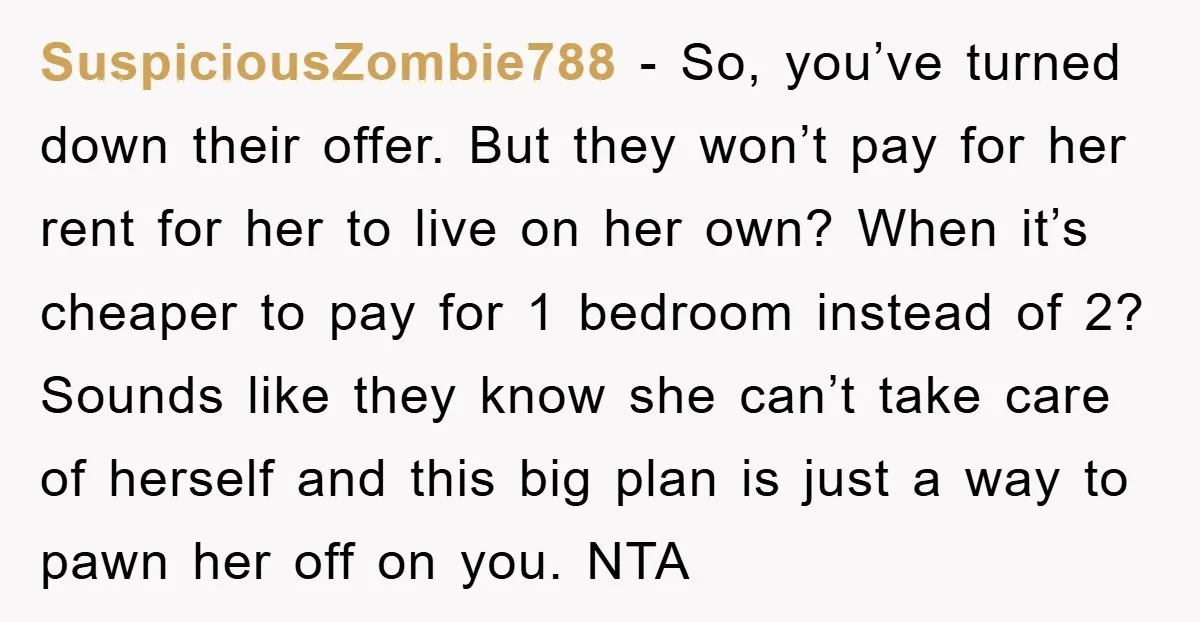 SuspiciousZombie788 − So, you’ve turned down their offer. But they won’t pay for her rent for her to live on her own? When it’s cheaper to pay for 1 bedroom...