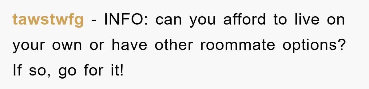 tawstwfg − INFO: can you afford to live on your own or have other roommate options? If so, go for it!