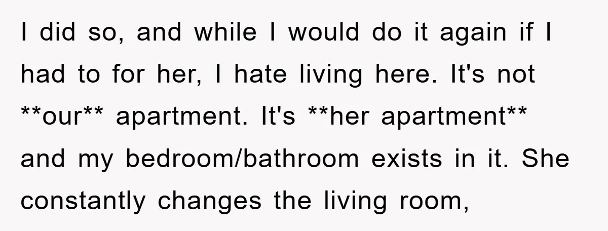 I did so, and while I would do it again if I had to for her, I hate living here. It's not **our** apartment. It's **her apartment** and my bedroom/bathroom...