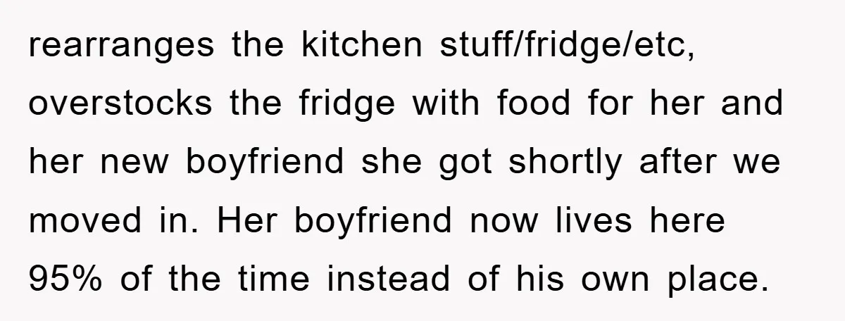 rearranges the kitchen stuff/fridge/etc, overstocks the fridge with food for her and her new boyfriend she got shortly after we moved in. Her boyfriend now lives here 95% of the...