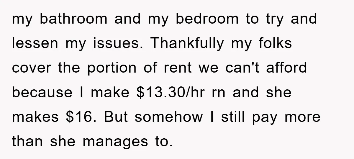my bathroom and my bedroom to try and lessen my issues. Thankfully my folks cover the portion of rent we can't afford because I make $13.30/hr rn and she makes...