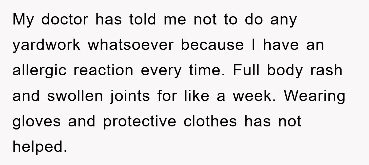 My doctor has told me not to do any yardwork whatsoever because I have an allergic reaction every time. Full body rash and swollen joints for like a week. Wearing...