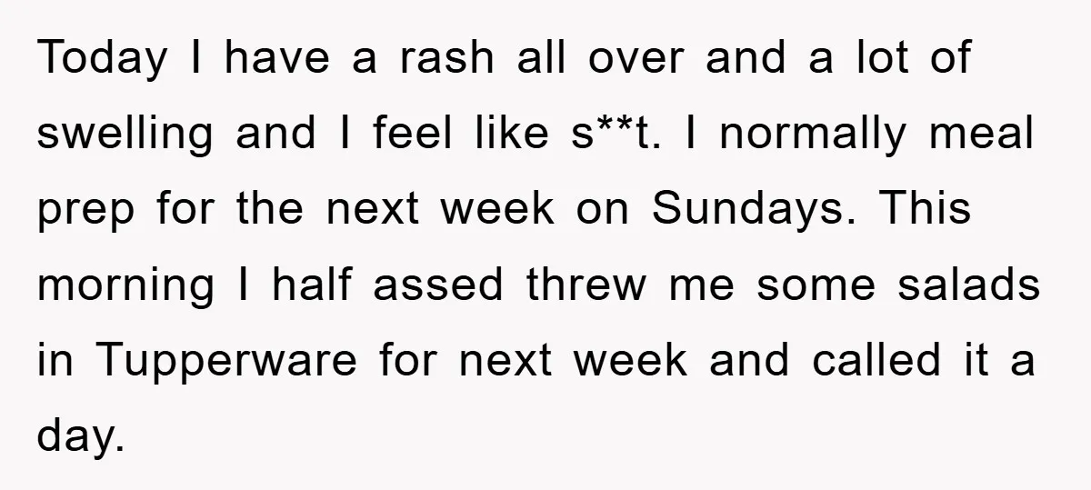 Today I have a rash all over and a lot of swelling and I feel like s**t. I normally meal prep for the next week on Sundays. This morning I...