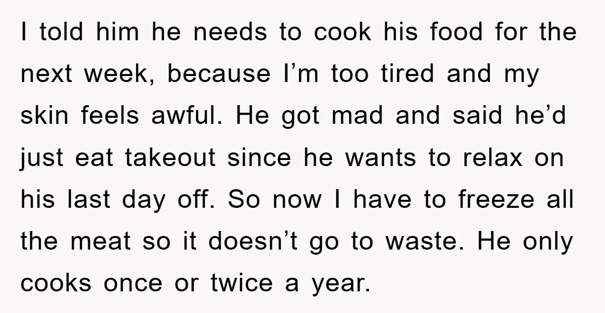I told him he needs to cook his food for the next week, because I’m too tired and my skin feels awful. He got mad and said he’d just eat...