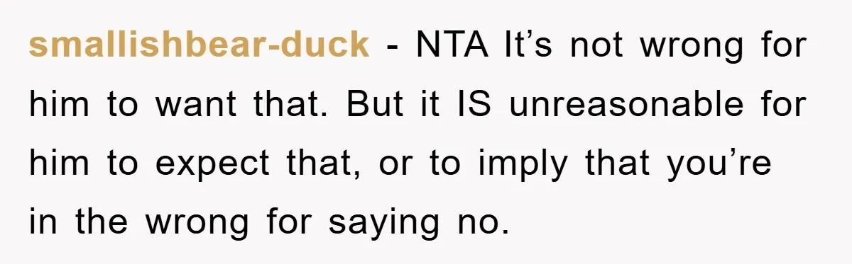 smallishbear-duck - NTA It’s not wrong for him to want that. But it IS unreasonable for him to expect that, or to imply that you’re in the wrong for saying...