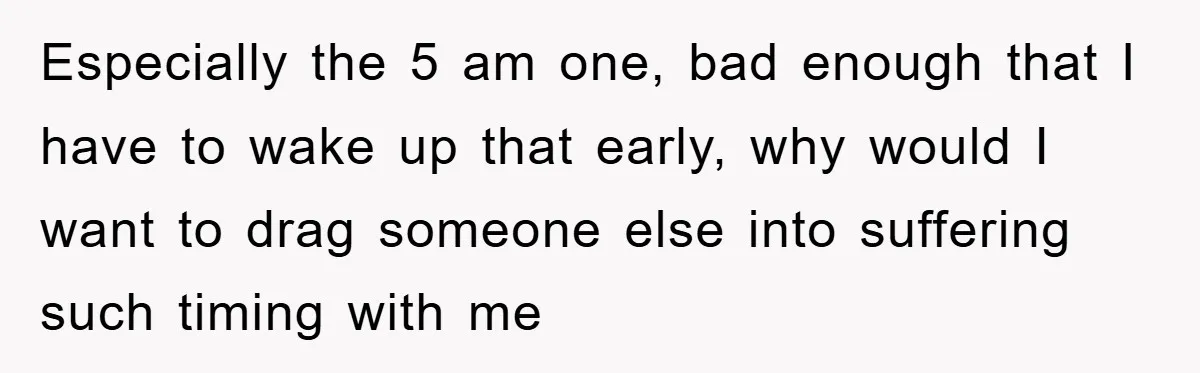 Especially the 5 am one, bad enough that I have to wake up that early, why would I want to drag someone else into suffering such timing with me