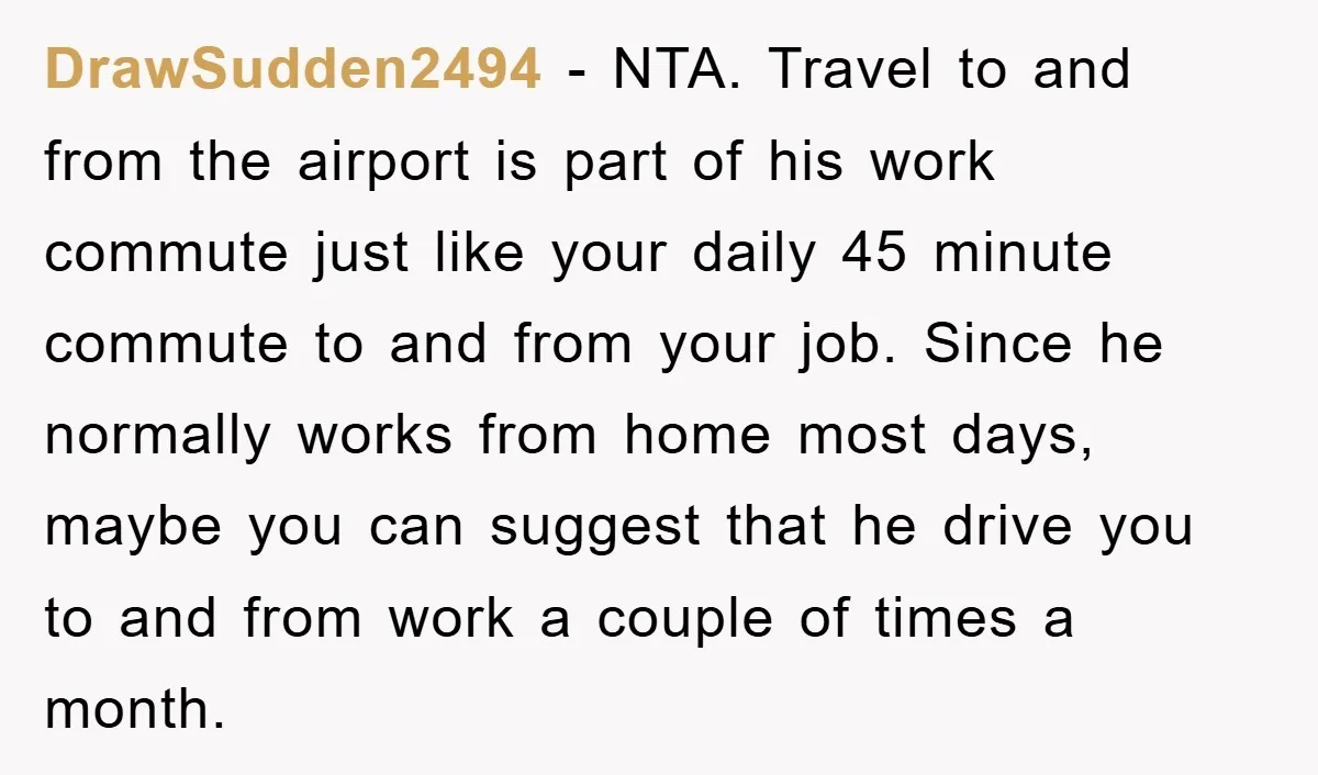 DrawSudden2494 - NTA. Travel to and from the airport is part of his work commute just like your daily 45 minute commute to and from your job. Since he normally...