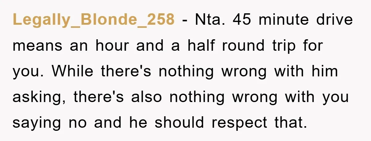 Legally_Blonde_258 - Nta. 45 minute drive means an hour and a half round trip for you. While there's nothing wrong with him asking, there's also nothing wrong with you saying...