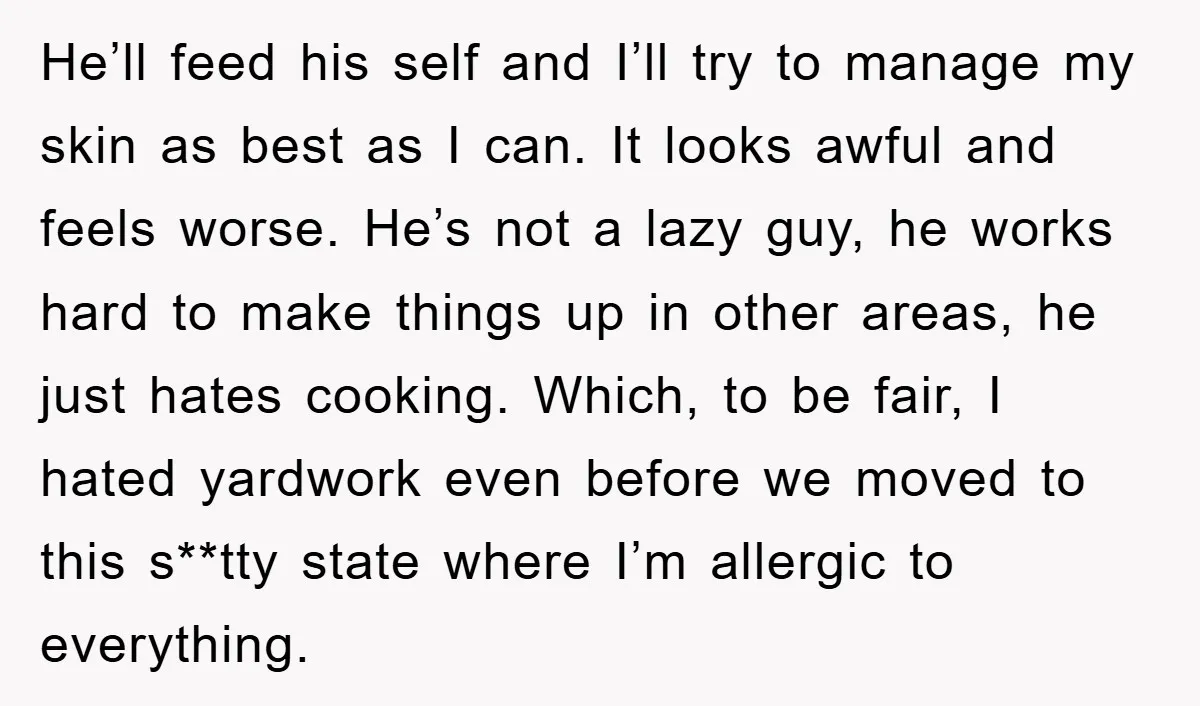 He’ll feed his self and I’ll try to manage my skin as best as I can. It looks awful and feels worse. He’s not a lazy guy, he works hard...