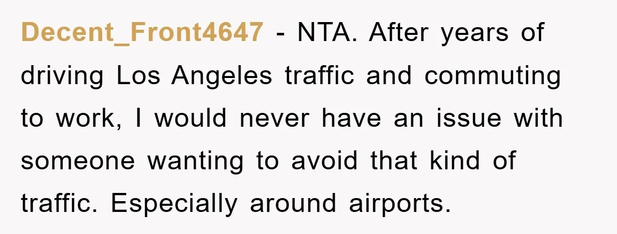 Decent_Front4647 - NTA. After years of driving Los Angeles traffic and commuting to work, I would never have an issue with someone wanting to avoid that kind of traffic. Especially...