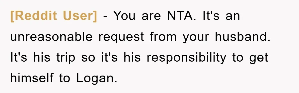[Reddit User] - You are NTA. It's an unreasonable request from your husband. It's his trip so it's his responsibility to get himself to Logan.