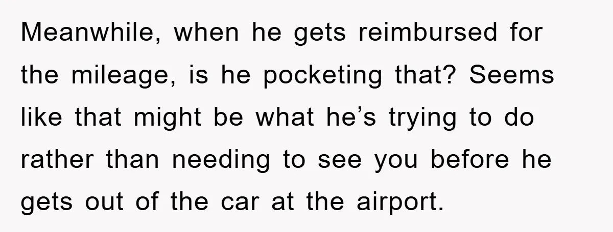 Meanwhile, when he gets reimbursed for the mileage, is he pocketing that? Seems like that might be what he’s trying to do rather than needing to see you before he...