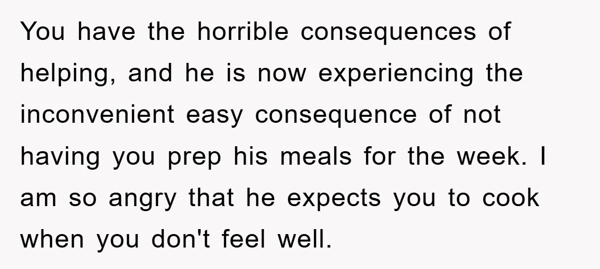 You have the horrible consequences of helping, and he is now experiencing the inconvenient easy consequence of not having you prep his meals for the week. I am so angry...