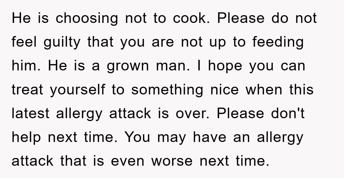 He is choosing not to cook. Please do not feel guilty that you are not up to feeding him. He is a grown man. I hope you can treat yourself...
