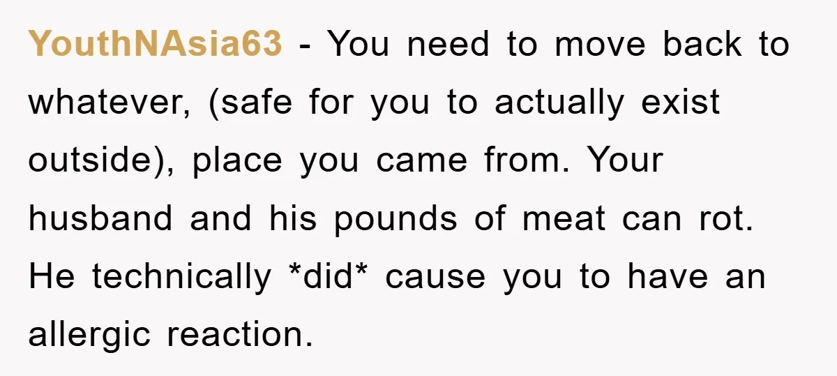 YouthNAsia63 − You need to move back to whatever, (safe for you to actually exist outside), place you came from. Your husband and his pounds of meat can rot. He...