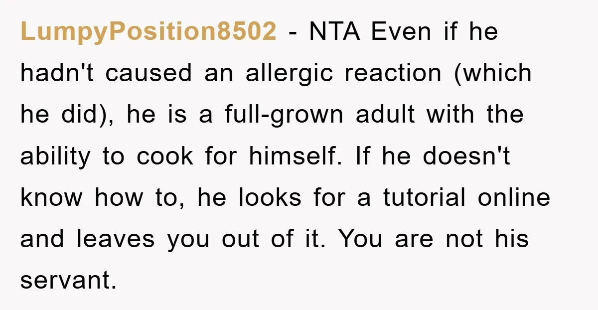 LumpyPosition8502 − NTA Even if he hadn't caused an allergic reaction (which he did), he is a full-grown adult with the ability to cook for himself. If he doesn't know...