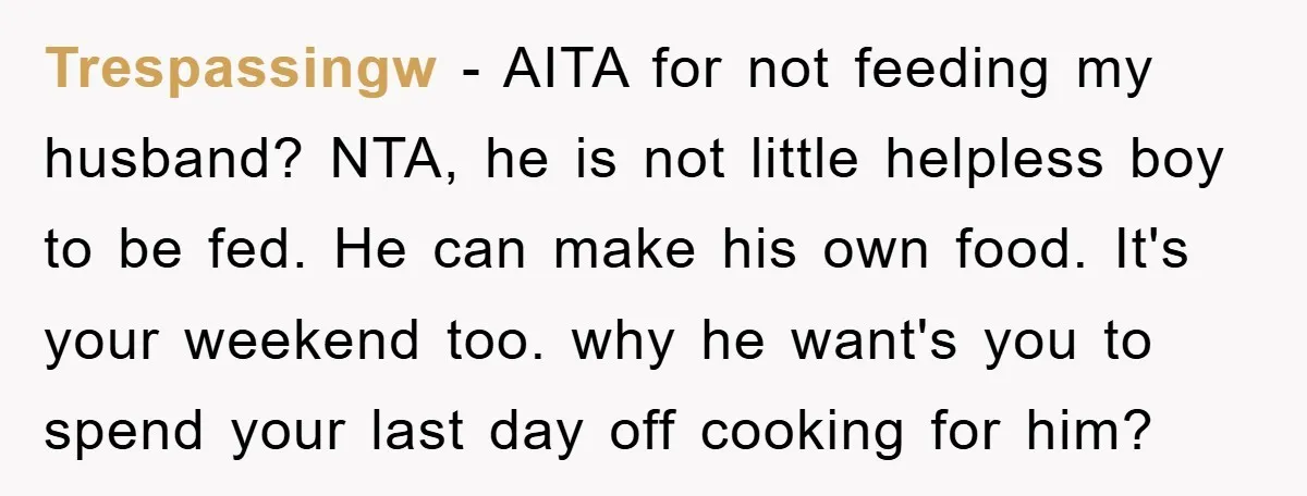 Trespassingw − AITA for not feeding my husband? NTA, he is not little helpless boy to be fed. He can make his own food. It's your weekend too. why he...