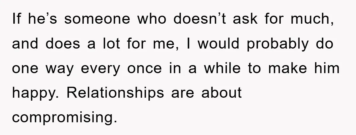 If he’s someone who doesn’t ask for much, and does a lot for me, I would probably do one way every once in a while to make him happy. Relationships...
