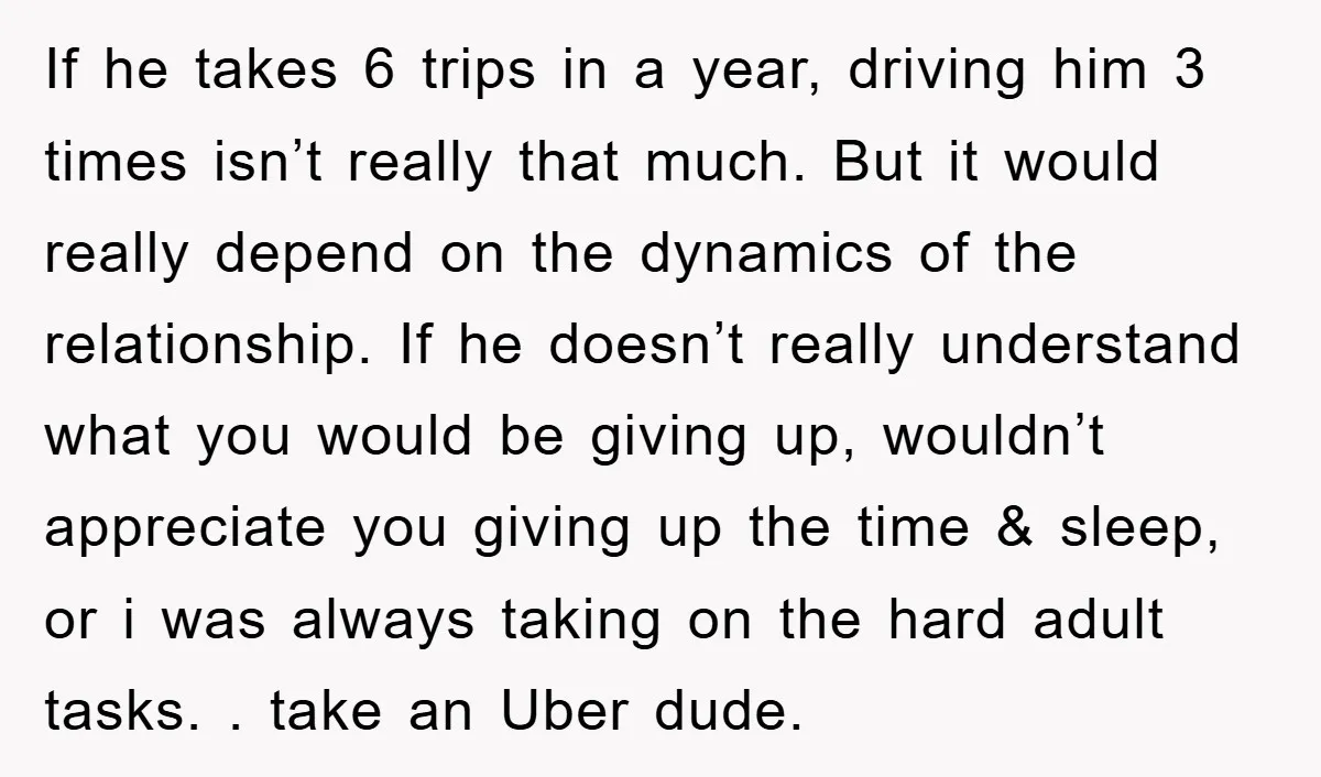 If he takes 6 trips in a year, driving him 3 times isn’t really that much. But it would really depend on the dynamics of the relationship. If he doesn’t...