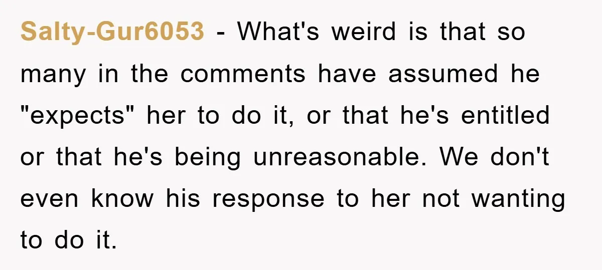 Salty-Gur6053 - What's weird is that so many in the comments have assumed he "expects" her to do it, or that he's entitled or that he's being unreasonable. We don't...