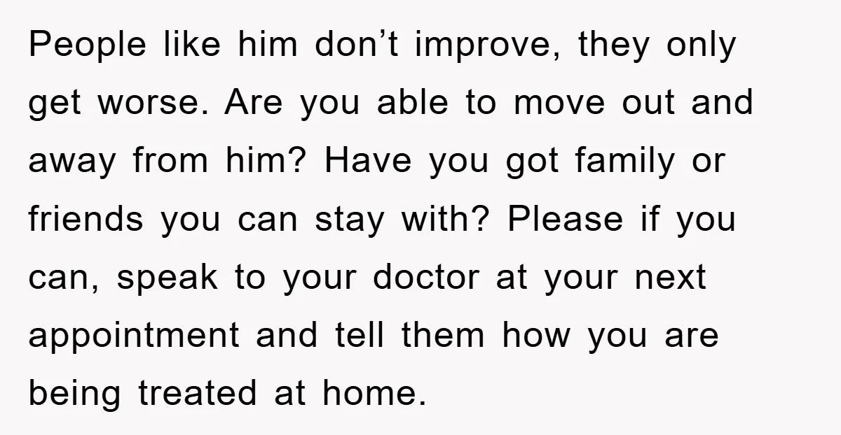 People like him don’t improve, they only get worse. Are you able to move out and away from him? Have you got family or friends you can stay with? Please...