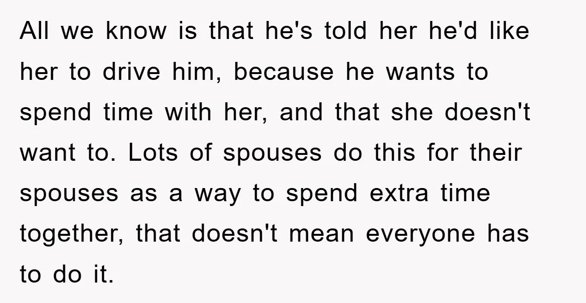 All we know is that he's told her he'd like her to drive him, because he wants to spend time with her, and that she doesn't want to. Lots of...