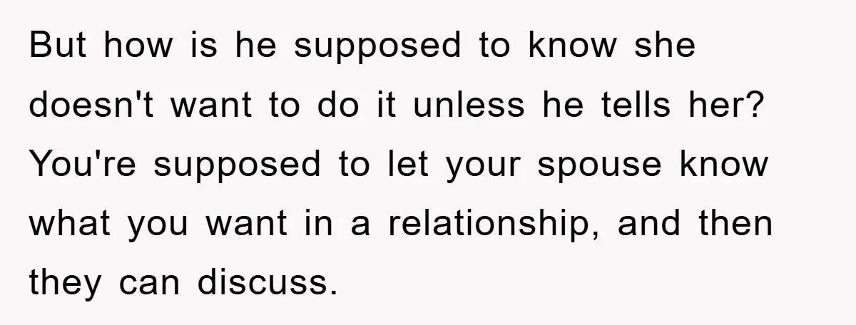 But how is he supposed to know she doesn't want to do it unless he tells her? You're supposed to let your spouse know what you want in a relationship,...