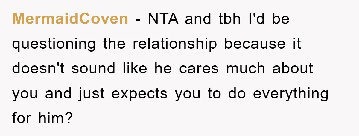 MermaidCoven − NTA and tbh I'd be questioning the relationship because it doesn't sound like he cares much about you and just expects you to do everything for him?