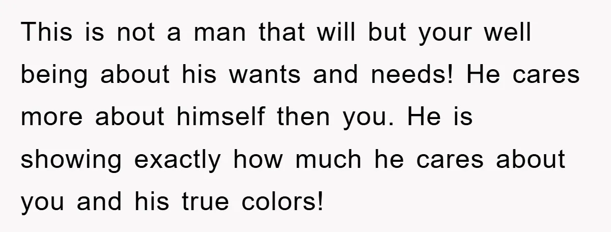 This is not a man that will but your well being about his wants and needs! He cares more about himself then you. He is showing exactly how much he...