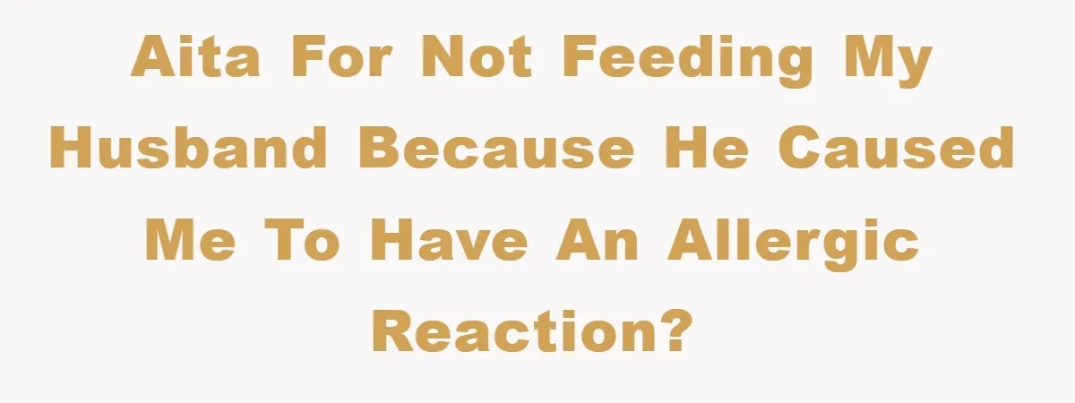 AITA for not feeding my husband because he caused me to have an allergic reaction?