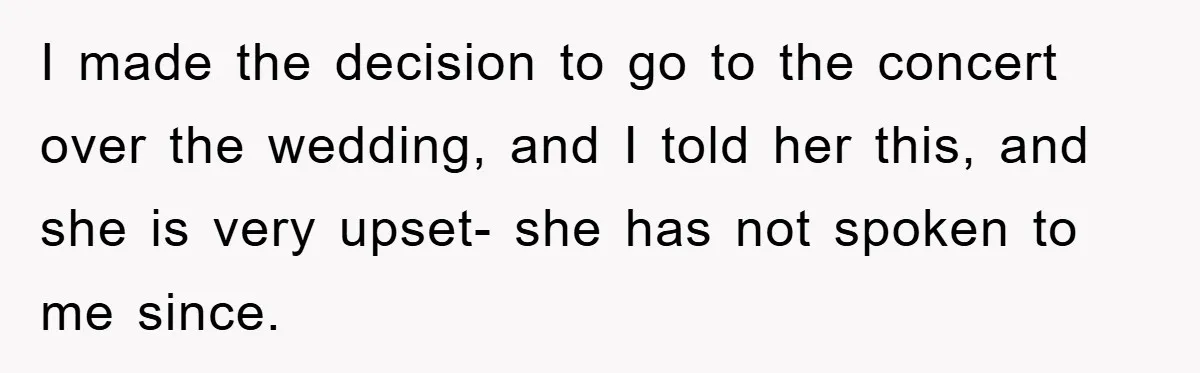 I made the decision to go to the concert over the wedding, and I told her this, and she is very upset- she has not spoken to me since.