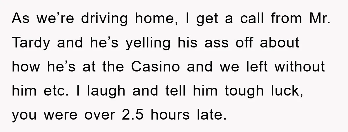 As we’re driving home, I get a call from Mr. Tardy and he’s yelling his ass off about how he’s at the Casino and we left without him etc. I...