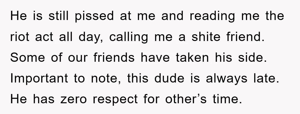 He is still pissed at me and reading me the riot act all day, calling me a shite friend. Some of our friends have taken his side. Important to note,...