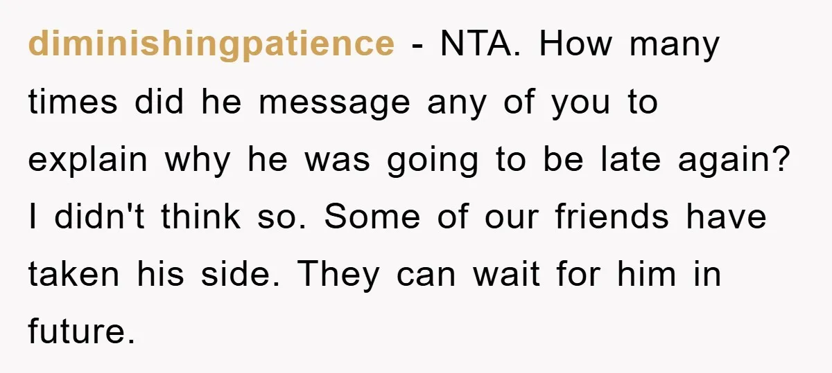 diminishingpatience - NTA. How many times did he message any of you to explain why he was going to be late again? I didn't think so. Some of our friends...